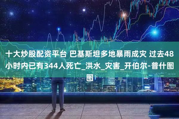 十大炒股配资平台 巴基斯坦多地暴雨成灾 过去48小时内已有344人死亡_洪水_灾害_开伯尔-普什图