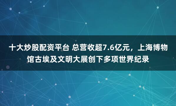 十大炒股配资平台 总营收超7.6亿元，上海博物馆古埃及文明大展创下多项世界纪录