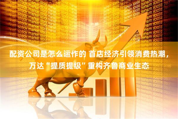 配资公司是怎么运作的 首店经济引领消费热潮，万达“提质提级”重构齐鲁商业生态
