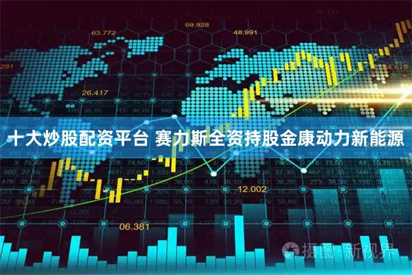 十大炒股配资平台 赛力斯全资持股金康动力新能源