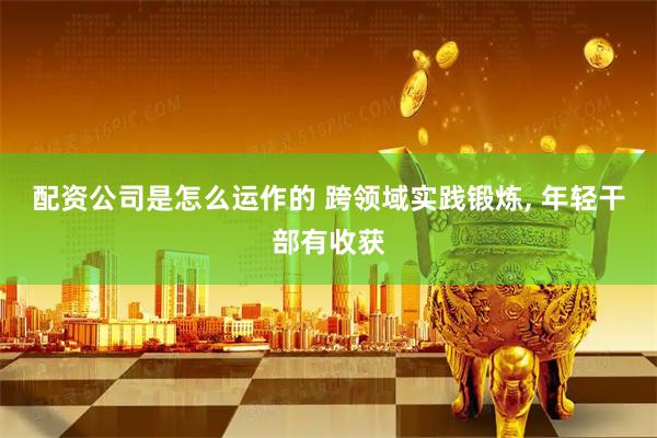 配资公司是怎么运作的 跨领域实践锻炼, 年轻干部有收获
