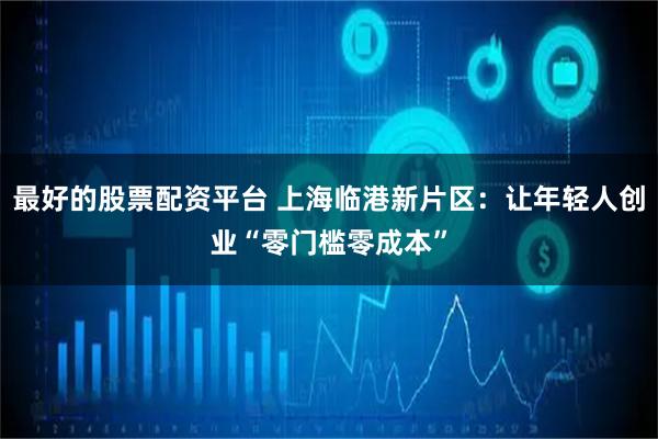 最好的股票配资平台 上海临港新片区：让年轻人创业“零门槛零成本”