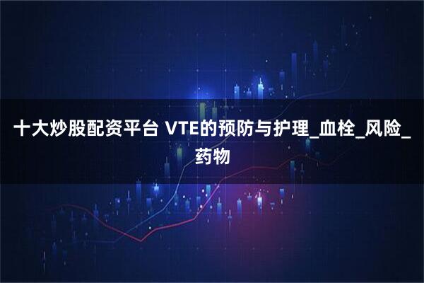十大炒股配资平台 VTE的预防与护理_血栓_风险_药物