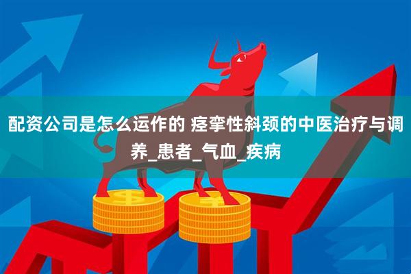 配资公司是怎么运作的 痉挛性斜颈的中医治疗与调养_患者_气血_疾病