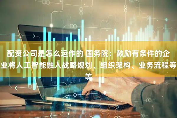 配资公司是怎么运作的 国务院：鼓励有条件的企业将人工智能融入战略规划、组织架构、业务流程等