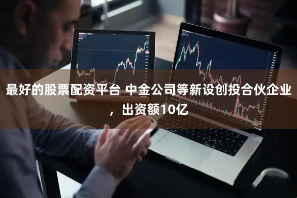 最好的股票配资平台 中金公司等新设创投合伙企业，出资额10亿