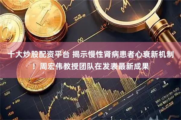 十大炒股配资平台 揭示慢性肾病患者心衰新机制！周宏伟教授团队在发表最新成果