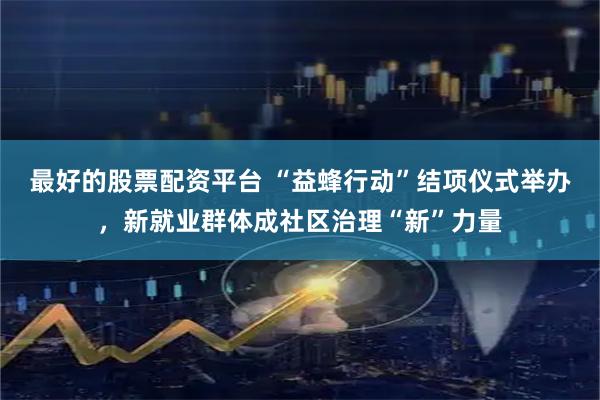最好的股票配资平台 “益蜂行动”结项仪式举办，新就业群体成社区治理“新”力量