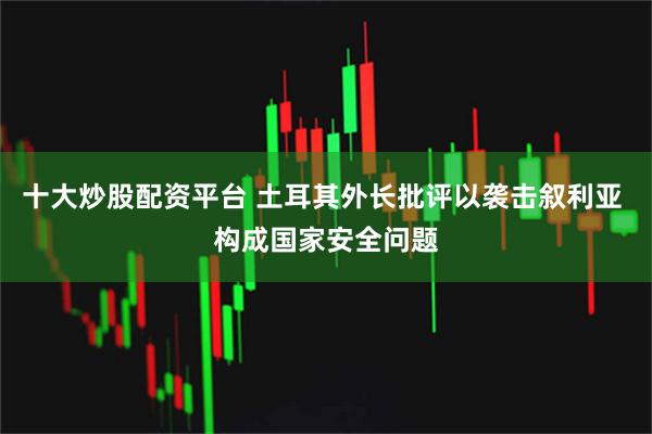 十大炒股配资平台 土耳其外长批评以袭击叙利亚 构成国家安全问题
