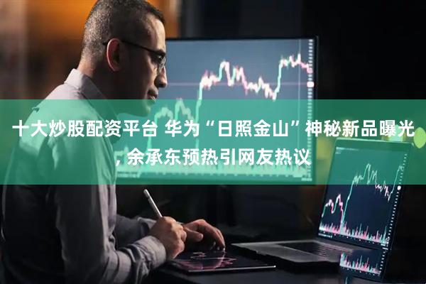 十大炒股配资平台 华为“日照金山”神秘新品曝光, 余承东预热引网友热议