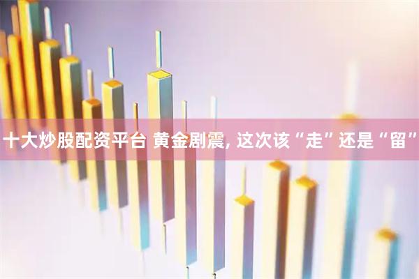 十大炒股配资平台 黄金剧震, 这次该“走”还是“留”