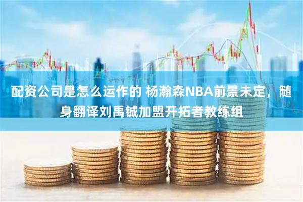 配资公司是怎么运作的 杨瀚森NBA前景未定，随身翻译刘禹铖加盟开拓者教练组
