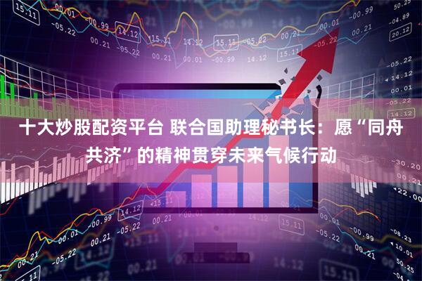 十大炒股配资平台 联合国助理秘书长：愿“同舟共济”的精神贯穿未来气候行动