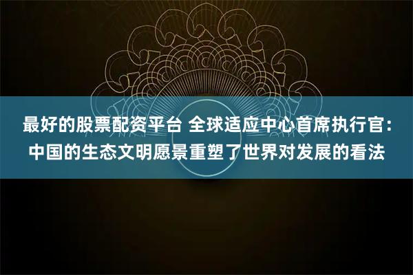 最好的股票配资平台 全球适应中心首席执行官：中国的生态文明愿景重塑了世界对发展的看法