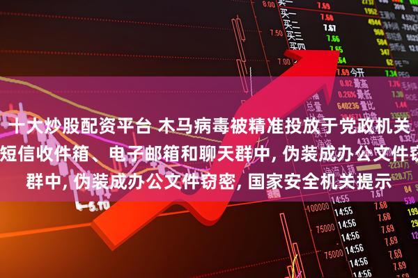 十大炒股配资平台 木马病毒被精准投放于党政机关、企事业单位或个人的短信收件箱、电子邮箱和聊天群中, 伪装成办公文件窃密, 国家安全机关提示