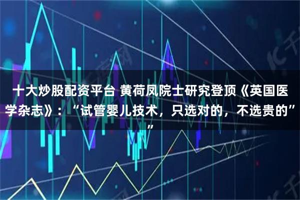 十大炒股配资平台 黄荷凤院士研究登顶《英国医学杂志》：“试管婴儿技术，只选对的，不选贵的”