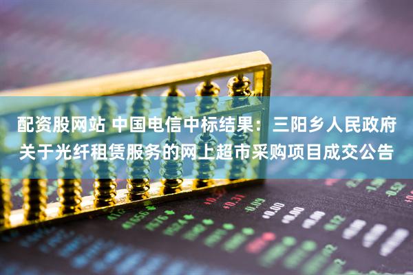 配资股网站 中国电信中标结果：三阳乡人民政府关于光纤租赁服务的网上超市采购项目成交公告