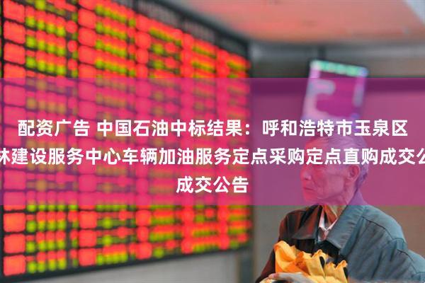 配资广告 中国石油中标结果：呼和浩特市玉泉区园林建设服务中心车辆加油服务定点采购定点直购成交公告