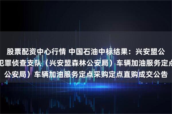 股票配资中心行情 中国石油中标结果：兴安盟公安局生态环境食品药品犯罪侦查支队（兴安盟森林公安局）车辆加油服务定点采购定点直购成交公告