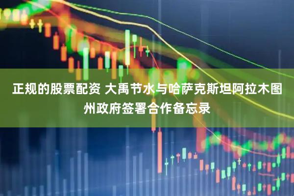 正规的股票配资 大禹节水与哈萨克斯坦阿拉木图州政府签署合作备忘录