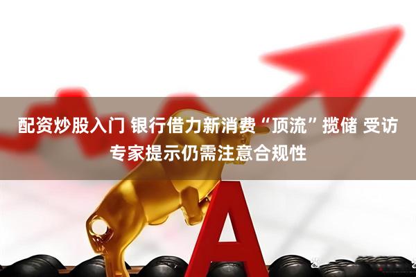 配资炒股入门 银行借力新消费“顶流”揽储 受访专家提示仍需注意合规性