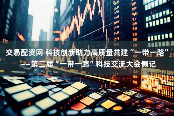 交易配资网 科技创新助力高质量共建“一带一路” ——第二届“一带一路”科技交流大会侧记