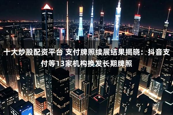 十大炒股配资平台 支付牌照续展结果揭晓：抖音支付等13家机构换发长期牌照