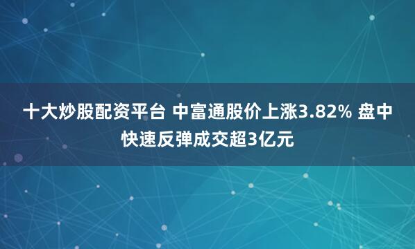 十大炒股配资平台 中富通股价上涨3.82% 盘中快速反弹成交超3亿元