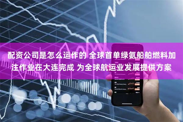 配资公司是怎么运作的 全球首单绿氨船舶燃料加注作业在大连完成 为全球航运业发展提供方案