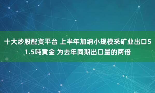 十大炒股配资平台 上半年加纳小规模采矿业出口51.5吨黄金 为去年同期出口量的两倍