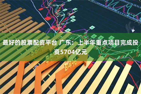 最好的股票配资平台 广东：上半年重点项目完成投资5704亿元