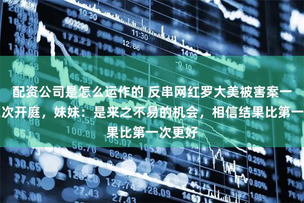 配资公司是怎么运作的 反串网红罗大美被害案一审将二次开庭，妹妹：是来之不易的机会，相信结果比第一次更好
