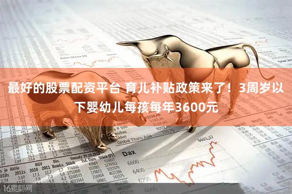 最好的股票配资平台 育儿补贴政策来了！3周岁以下婴幼儿每孩每年3600元