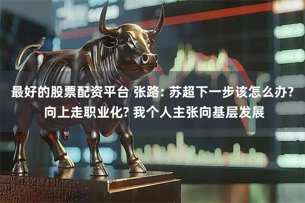 最好的股票配资平台 张路: 苏超下一步该怎么办? 向上走职业化? 我个人主张向基层发展