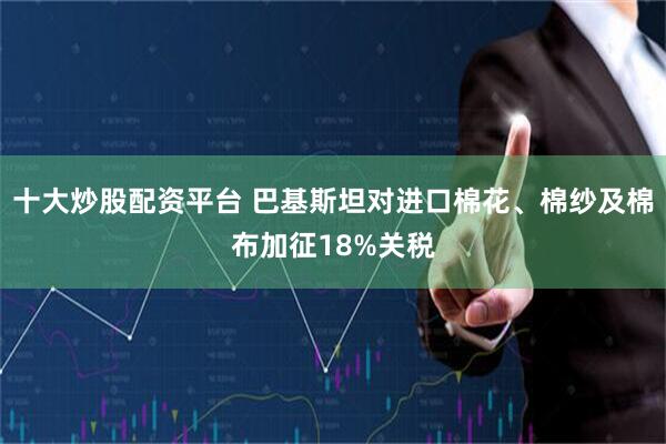 十大炒股配资平台 巴基斯坦对进口棉花、棉纱及棉布加征18%关税
