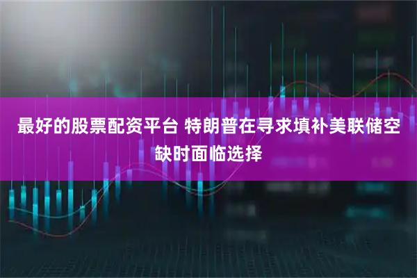 最好的股票配资平台 特朗普在寻求填补美联储空缺时面临选择