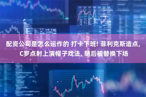 配资公司是怎么运作的 打卡下班! 菲利克斯造点, C罗点射上演帽子戏法, 随后被替换下场