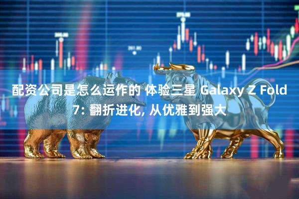 配资公司是怎么运作的 体验三星 Galaxy Z Fold7: 翻折进化, 从优雅到强大