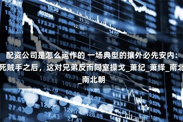 配资公司是怎么运作的 一场典型的攘外必先安内：父死贼手之后，这对兄弟反而同室操戈_萧纪_萧绎_南北朝