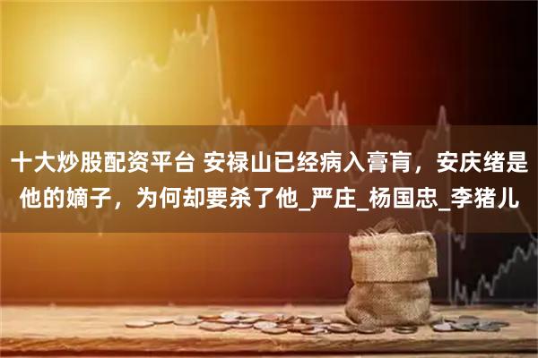 十大炒股配资平台 安禄山已经病入膏肓，安庆绪是他的嫡子，为何却要杀了他_严庄_杨国忠_李猪儿