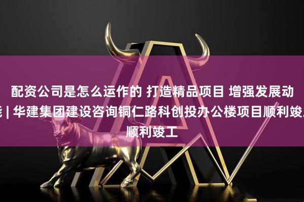 配资公司是怎么运作的 打造精品项目 增强发展动能 | 华建集团建设咨询铜仁路科创投办公楼项目顺利竣工