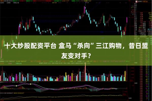 十大炒股配资平台 盒马“杀向”三江购物，昔日盟友变对手？