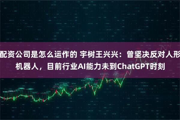配资公司是怎么运作的 宇树王兴兴：曾坚决反对人形机器人，目前行业AI能力未到ChatGPT时刻