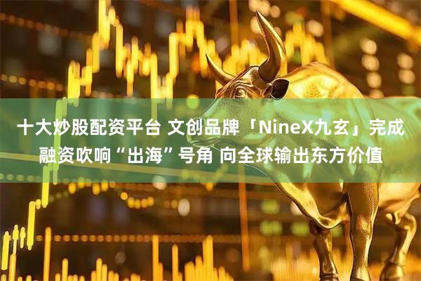 十大炒股配资平台 文创品牌「NineX九玄」完成融资吹响“出海”号角 向全球输出东方价值