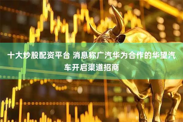 十大炒股配资平台 消息称广汽华为合作的华望汽车开启渠道招商