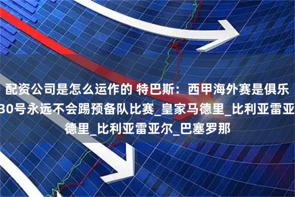 配资公司是怎么运作的 特巴斯：西甲海外赛是俱乐部要求 皇马30号永远不会踢预备队比赛_皇家马德里_比利亚雷亚尔_巴塞罗那