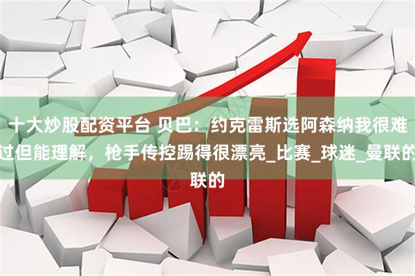 十大炒股配资平台 贝巴：约克雷斯选阿森纳我很难过但能理解，枪手传控踢得很漂亮_比赛_球迷_曼联的