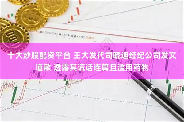 十大炒股配资平台 王大发代司晓迪经纪公司发文道歉 透露其谎话连篇且滥用药物