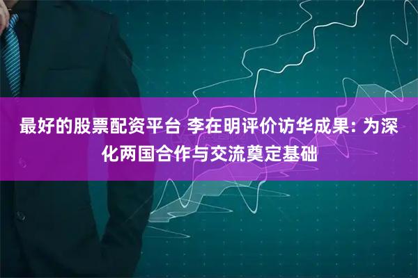 最好的股票配资平台 李在明评价访华成果: 为深化两国合作与交流奠定基础